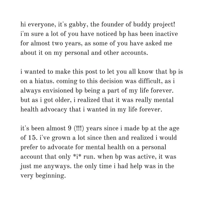 hi everyone, it's gabby, the founder of buddy project! i'm sure a lot of you have noticed bp has been inactive for almost two years, as some of you have asked me about it on my personal and other accounts.

i wanted to make this post to let you all know that bp is on a hiatus. coming to this decision was difficult, as i always envisioned bp being a part of my life forever. but as i got older, i realized that it was really mental health advocacy that i wanted in my life forever.

it's been almost 9 (!!!) years since i made bp at the age of 15. i've grown a lot since then and realized i would prefer to advocate for mental health on a personal account that only *i* run. when bp was active, it was just me anyways. the only time i had help was in the very beginning.