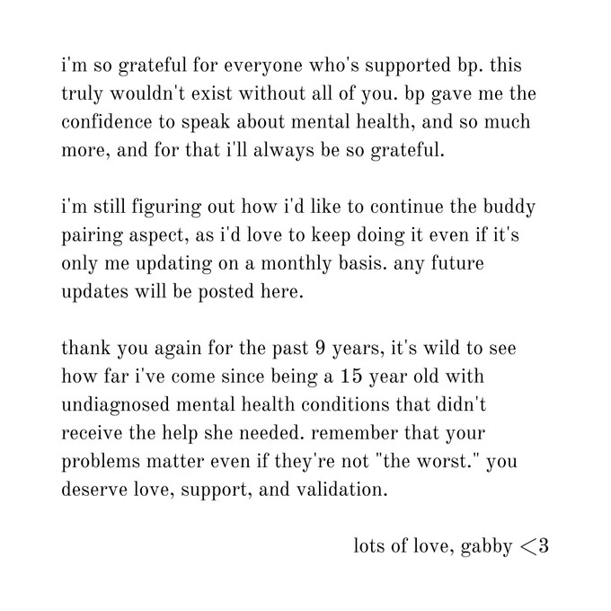 i'm so grateful for everyone who's supported bp. this truly wouldn't exist without all of you. bp gave me the confidence to speak about mental health, and so much more, and for that i'll always be so grateful.

i'm still figuring out how i'd like to continue the buddy pairing aspect, as i'd love to keep doing it even if it's only me updating on a monthly basis. any future updates will be posted here.

thank you again for the past 9 years, it's wild to see how far i've come since being a 15 year old with undiagnosed mental health conditions that didn't receive the help she needed. remember that your problems matter even if they're not "the worst." you deserve love, support, and validation.

lots of love, gabby <3