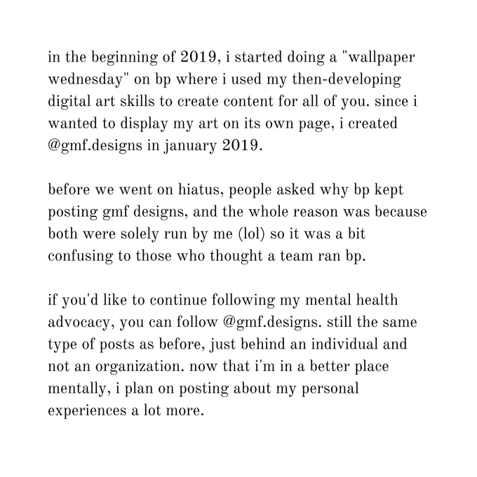 in the beginning of 2019, i started doing a "wallpaper wednesday" on bp where i used my then-developing digital art skills to create content for all of you. since i wanted to display my art on its own page, i created @gmf.designs in january 2019.

before we went on hiatus, people asked why bp kept posting gmf designs, and the whole reason was because both were solely run by me (lol) so it was a bit confusing to those who thought a team ran bp.

if you'd like to continue following my mental health advocacy, you can follow @gmf.designs. still the same type of posts as before, just behind an individual and not an organization. now that i'm in a better place mentally, i plan on posting about my personal experiences a lot more.