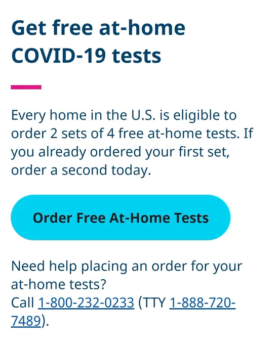 Screenshot from linked site. Text reads:

Get free at-⁠home COVID-⁠19 tests
Every home in the U.S. is eligible to order 2 sets of 4 free at-⁠home tests. If you already ordered your first set, order a second today.

Order Free At-Home Tests

Need help placing an order for your at-⁠home tests?

Call 1-800-232-0233
(TTY 1-888-720-7489).