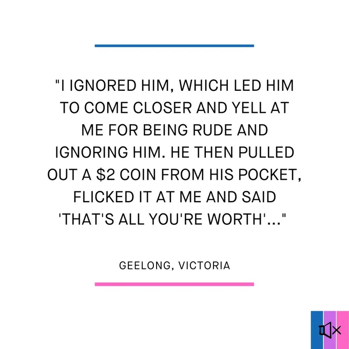 I ignored him, which led him to come closer and yell at me for being rude and ignoring him. He then pulled out a $2 coin from his pocket, flicked it at me and said 'that's all you're worth'..."