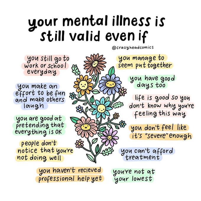 Your mental illness is still valid even if: 1/ you still go to work or school everyday 2/ you make an effort to be fun and make others laugh 3/ you are good at pretending that everything is okay 4/ people don't notice you're not doing well 5/ you haven't received professional help yet 6/ you're not at your lowest 7/ you can't afford treatment 8/ you don't feel like it's severe enough 9/ you have good days too 
