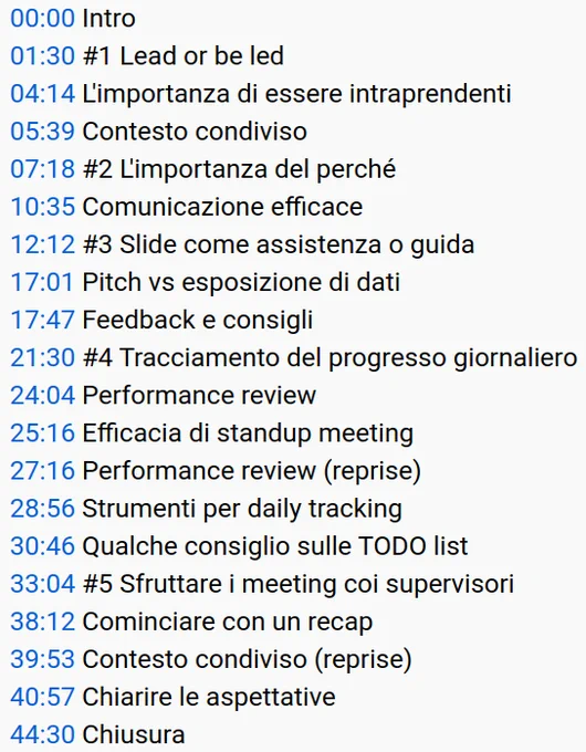 00:00 Intro
01:30 #1 Lead or be led
04:14 L'importanza di essere intraprendenti
05:39 Contesto condiviso
07:18 #2 L'importanza del perché
10:35 Comunicazione efficace
12:12 #3 Slide come assistenza o guida
17:01 Pitch vs esposizione di dati
17:47 Feedback e consigli
21:30 #4 Tracciamento del progresso giornaliero
24:04 Performance review
25:16 Efficacia di standup meeting
27:16 Performance review (reprise)
28:56 Strumenti per daily tracking
30:46 Qualche consiglio sulle TODO list
33:04 #5 Sfruttare i meeting coi supervisori
38:12 Cominciare con un recap
39:53 Contesto condiviso (reprise)
40:57 Chiarire le aspettative
44:30 Chiusura