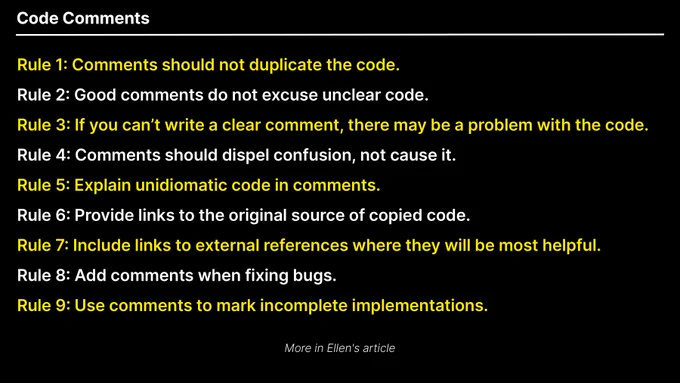 While all of these points are true, it would be a mistake to go to the other extreme and never write comments. Here are some rules to help you achieve a happy medium:

Rule 1: Comments should not duplicate the code.

Rule 2: Good comments do not excuse unclear code.

Rule 3: If you can’t write a clear comment, there may be a problem with the code.

Rule 4: Comments should dispel confusion, not cause it.

Rule 5: Explain unidiomatic code in comments.

Rule 6: Provide links to the original source of copied code.

Rule 7: Include links to external references where they will be most helpful.

Rule 8: Add comments when fixing bugs.

Rule 9: Use comments to mark incomplete implementations.

The rest of this article explains each of these rules, providing examples and explaining how and when to apply them.

