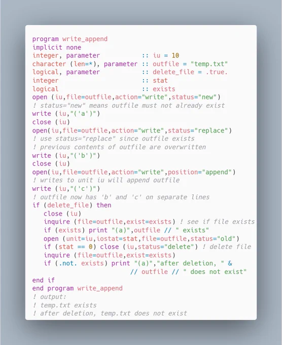 program write_append
implicit none
integer, parameter           :: iu = 10
character (len=*), parameter :: outfile = "temp.txt"
logical, parameter           :: delete_file = .true.
integer                      :: stat
logical                      :: exists
open (iu,file=outfile,action="write",status="new")
! status="new" means outfile must not already exist
write (iu,"('a')")
close (iu)
open(iu,file=outfile,action...