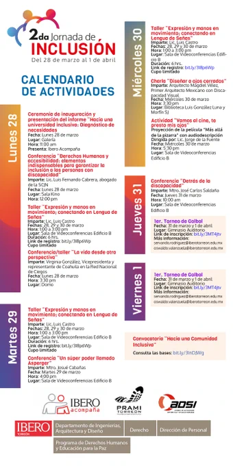 Les compartimos el calendario de actividades que tendremos dentro de la segunda jornada de inclusión:
1.	Ceremonia de inauguración y presentación del informe “Hacia una universidad inclusiva: Diagnóstico de necesidades”
2.	Conferencia “Derechos Humanos y accesibilidad: elementos indispensables para garantizar la inclusión a las personas con discapacidad” Imparte: Lic. Luis Fernando Cabrera, abogado de la SCJN
3.	Taller “Expresión y manos en movimiento; conectando en Lengua de Señas” 
4.	Conferencia/taller “La vida desde otra perspectiva” Imparte: Virginia González, Vicepresidenta de la Red Nacional de Ciegos
5.	Conferencia “Un súper poder llamado Asperger”
6.	Charla “Diseñar a ojos cerrados” Imparte: Magdiel Vélez
7.	Actividad “Vamos al cine, te presto mis ojos” Proyección con audiodescripción
8.	Conferencia “Detrás de la discapacidad”  
9.	1er. Torneo de Golbol

Para más información escribir al correo: daniela.martinez@iberotorreon.edu.mx
