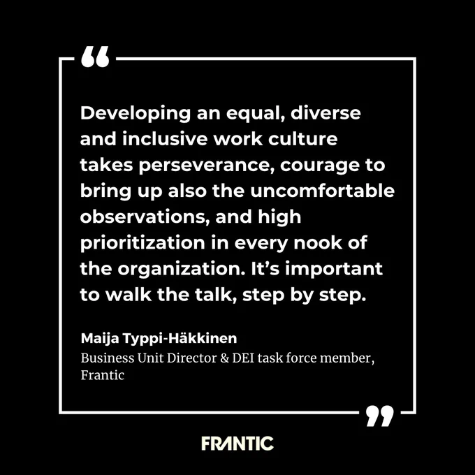 Maija Typpi-Häkkinen, Business Unit Director & DEI task force member, Frantic: “Developing an equal, diverse and inclusive work culture takes perseverance, courage to bring up also the uncomfortable observations, and high prioritization in every nook of the organization. It’s important to walk the talk, step by step.”