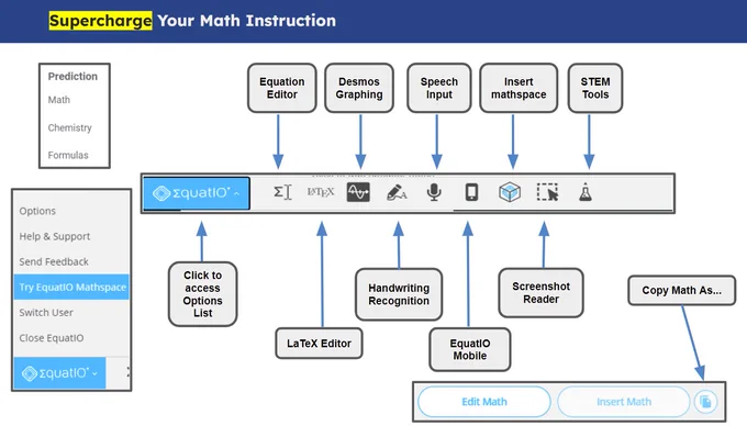 Supercharge Your Math Instruction
Screenshot image of EquatIO math editor toolbar with tools listed:
- Math, Chemistry and Formulas prediction
- Blue EquatIO icon opens Options menu
- Equation Editor icon
- Desmos Graphing icon 
- Speech Input icon 
- Insert Mathspace icon 
- STEM Tools icon 
- LaTex Editor icon
- Handwriting Recognition icon 
- EquatIO Mobile icon 
- Screenshot Reader icon 
- Copy Math as button
- Edit Math button 
- Insert Math button 