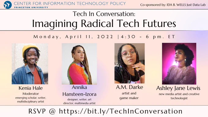 This poster reads: "Princeton University Center for Information Technology Policy, Co-Sponsored by: Ida B. Wells Just Data Lab. Tech in Convseration: Imagining Radical Tech Futures. Monday, April 11 2022 | 4:30 - 6 pm. ET. The Poster includes images of the four panelists, and reads. Kenia Hale: Moderator, emerging scholar, writer, multidisciplinary artist; Annika Hansteen-Izora: designer, writer, art director, multimedia artist; A.M. Darke: artist and game maker; Ashley Jane Lewis: new media artist and creative technologist. RSVP @ https://bit.ly/TechInConversation"