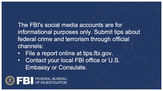 FBI Social Media accounts are for informational purposes only. Submit tips about federal crime and terrorism only through official channels: 
• File a report online at tips.fbi.gov
• Contact your local FBI office (https://go.usa.gov/xzyNv) or U.S. Embassy or Consulate