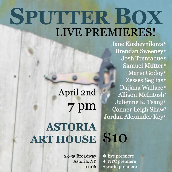 The background picture is a close up of a white wooden door against a green and blue wall.

The text reads, Sputter Box, Live Premieres! April 2nd 7PM, Astoria Art House, 23-35 Broadway, Astoria, NY 11106. $10. Music by: Jane Kozhevnikova (NYC Premiere), Brendan Sweeney (NYC Premiere), Josh Trentadue (Live Premiere), Samuel Mutter (Live Premiere), Zesses Seglias (NYC Premiere), Mario Godoy (Live Premiere), Julienne K. Tsang (Live Premiere), Daijana Wallace (Live Premiere), Allison McIntosh (World Premiere), Conner Leigh Shaw (World Premiere), Jordan Alexander Key (NYC Premiere)