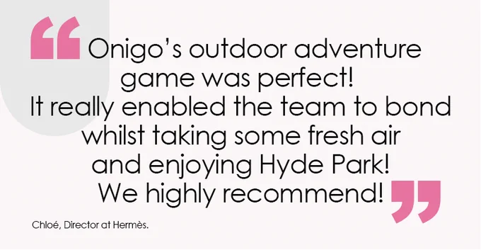 Onigo's outdoor adventure game was perfect! It really enabled the team to bond whilst taking some fresh air and enjoying Hyde Park! We highly recommend!