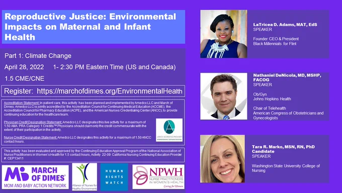 WEBINAR: Climate Crisis Threats to Pregnancy and Newborn Health.  1.5 CME/CNE. April 28, 2022 1:00 - 2:30 PM Eastern Time.  REGISTER HERE:  https://marchofdimes.org/EnvironmentalHealth. 

This webinar is designed to provide expert insights into how extreme heat and wildfire exposure affect maternal health and pregnancy outcomes. Presentations will provide key insights into the latest research on these emerging reproductive justice problems. 

Presenters: 
 - LaTricea Adams: Founder, CEO, & President of Black Millennials for Flint
 - Nate DeNicola: board-certified Ob/Gyn at Johns Hopkins Health System in Washington, DC and Chair of Telehealth for the American College of Obstetricians and Gynecologists (ACOG) 
- Tara Marko: PhD candidate at Washington State University (WSU) College of Nursing who received a national award for her dissertation research titled: Effects to Neonatal Outcomes After In Utero Wildfire Smoke Exposure