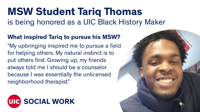 Photo of Tariq Thomas with the text MSW Student Tariq Thomas is being honored as a UIC Black History Maker. What inspired Tariq to pursue his MSW? “My upbringing inspired me to pursue a fieldfor helping others. My natural instinct is toput others first. Growing up, my friendsalways told me I should be a counselorbecause I was essentially the unlicensedneighborhood therapist.”