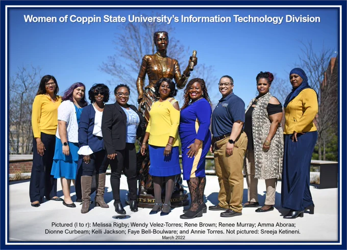 Women of Coppin State University’s Information Technology Division. 
Pictured (l to r): Melissa Rigby; Wendy Velez-Torres; Rene Brown; Renee Murray; Amma Aboraa; Dionne Curbeam; Kelli Jackson; Faye Bell-Boulware; and Annie Torres. Not pictured: Sreeja Ketineni. 
Taken March 2022