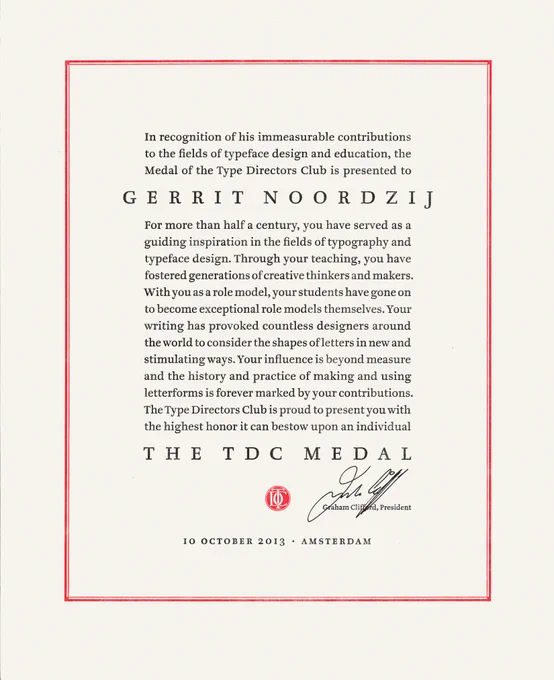 “
In recognition of his immeasurable contributions to the fields of typeface design and education, the Medal of the Type Directors Club is presented to Gerrit Noordzij.

For more than half a century, you have served as a guiding inspiration in the fields of typography and typeface design. Through your teaching, you have fostered generations of creative thinkers and makers. With you as a role model, your students have gone on to become exceptional role models themselves. Your writing has provoked countless designers around the world to consider the shapes of letters in new and stimulating ways. Your influence is beyond measure and the history and practice of making and using letterforms is forever marked by your contributions. The Type Directors Club is proud to present you with the highest honor it can bestow upon an individual The TDC Medal.

[Signed]
Graham Clifford, President
10 October 2013 • Amsterdam
”