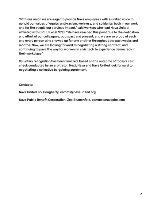 “With our union we are eager to provide Nava employees with a unified voice to uphold our values of equity, anti-racism, wellness, and solidarity, both in our work and for the people our services impact,” said workers who lead Nava United, affiliated with OPEIU Local 1010. “We have reached this point due to the dedication and effort of our colleagues, both past and present, and we are so proud of each and every person who showed up for one another throughout the past weeks and months. Now, we are looking forward to negotiating a strong contract, and continuing to pave the way for workers in civic tech to experience democracy in their workplace.”
Voluntary recognition has been finalized, based on the outcome of today’s card check conducted by an arbitrator. Next, Nava and Nava United look forward to negotiating a collective bargaining agreement.
Contacts:
Nava United: RV Dougherty, comms@navaunited.org
Nava Public Benefit Corporation: Zoe Blumenfeld, comms@navapbc.com
