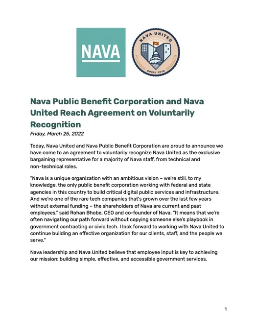 Nava Public Benefit Corporation and Nava United Reach Agreement on Voluntarily Recognition

Friday, March 25, 2022

Today, Nava United and Nava Public Benefit Corporation are proud to announce we have come to an agreement to voluntarily recognize Nava United as the exclusive bargaining representative for a majority of Nava staff, from technical and non-technical roles.

"Nava is a unique organization with an ambitious vision – we're still, to my knowledge, the only public benefit corporation working with federal and state agencies in this country to build critical digital public services and infrastructure. And we're one of the rare tech companies that's grown over the last few years without external funding – the shareholders of Nava are current and past employees," said Rohan Bhobe, CEO and co-founder of Nava. "It means that we’re often navigating our path forward without copying someone else’s playbook in government contracting or civic tech. I look forward to working with Nava Uni
