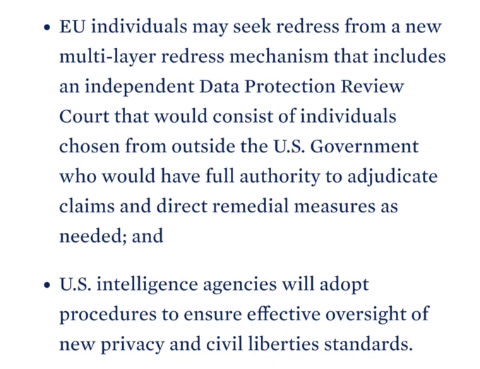 EU individuals may seek redress from a new multi-layer redress mechanism that includes an independent Data Protection Review Court that would consist of individuals chosen from outside the U.S. Government who would have full authority to adjudicate claims and direct remedial measures as needed; and

U.S. intelligence agencies will adopt procedures to ensure effective oversight of new privacy and civil liberties standards. 