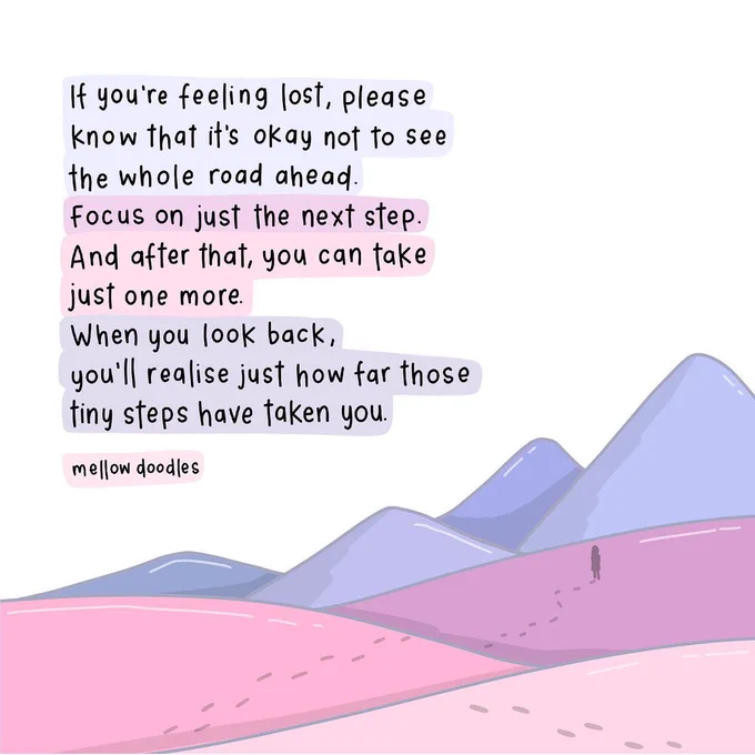 If you're feeling lost, please know that it's okay not to see the whole road ahead. Focus on just the next step. And after that, you can take just one more. When  you look back, you'll realise just how far those tiny steps have taken you.