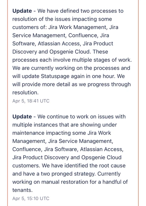 Update - We have defined two processes to resolution of the issues impacting some customers of: Jira Work Management, Jira Service Management, Confluence, Jira Software, Atlassian Access, Jira Product Discovery and Opsgenie Cloud. These processes each involve multiple stages of work. We are currently working on the processes and will update Statuspage again in one hour. We will provide more detail as we progress through resolution. 
Apr 5, 18:41 UTC
Update - We continue to work on issues with multiple instances that are showing under maintenance impacting some Jira Work Management, Jira Service Management, Confluence, Jira Software, Atlassian Access, Jira Product Discovery and Opsgenie Cloud customers. We have identified the root cause and have a two pronged strategy. Currently working on manual restoration for a handful of tenants.