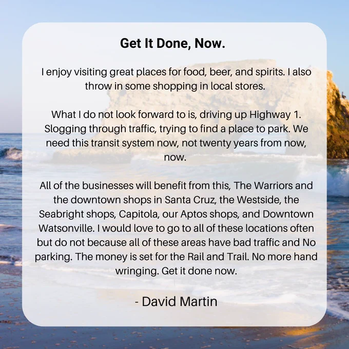 Get It Done, Now. 

I enjoy visiting great places for food, beer, and spirits. I also throw in some shopping in local stores. 

What I do not look forward to is, driving up Highway 1. Slogging through traffic, trying to find a place to park. We need this transit system now, not twenty years from now, now. 

All of the businesses will benefit from this, The Warriors and the downtown shops in Santa Cruz, the Westside, the Seabright shops, Capitola, our Aptos shops, and Downtown Watsonville. I would love to go to all of these locations often but do not because all of these areas have bad traffic and No parking. The money is set for the Rail and Trail. No more hand wringing. Get it done now.

- David Martin