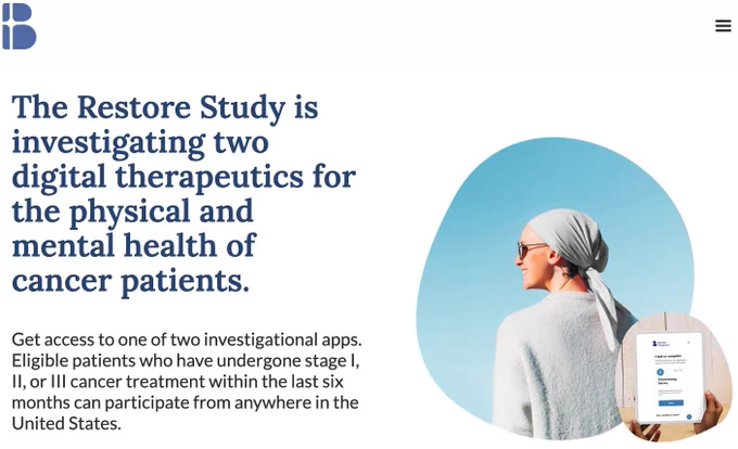 The Restore Study is investigating two digital therapeutics for the physical and mental health of cancer patients.  Eligible patients who have undergone stage I, II, or III cancer treatment within the last six months can participate from anywhere in the United States.  Here is the link: https://www.restoreclinicaltrial.com/

DM us if you are ineligible, there may be another way we can help - talk soon!