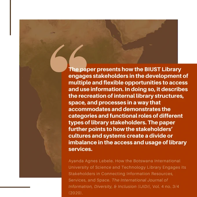 Citation & quote: The paper presents how the BIUST Library engages stakeholders in the development of multiple and flexible opportunities to access and use information. In doing so, it describes the recreation of internal library structures, space, and processes in a way that accommodates and demonstrates the categories and functional roles of different types of library stakeholders...