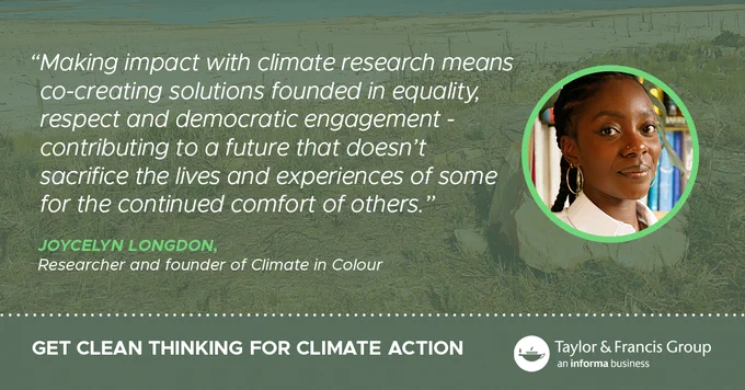 Green background with the quote from Joycelyn Longdon, researcher and founder of Climate in Colour. "Making impact with climate research means co-creating solutions founded in equality, respect and demographic engagement - contributing to a future that doesn't sacrifice the lives and experiences of some for the continued comfort of others." Get Clean Thinking for Climate Action. Taylor & Francis logo 