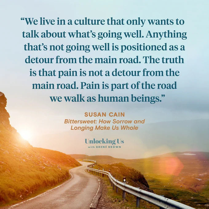 A quote from Susan Cain, who appeared on the Unlocking Us podcast with Brené Brown: We live in a culture that only wants to talk about what’s going well. Anything that’s not going well is positioned as a detour from the main road. The truth is that pain is not a detour from the main road. Pain is part of the road we walk as human beings.