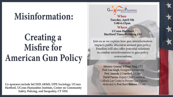Image of InCHIP GVP-RIG Gun Violence Misinformation Event flyer.
Register here: https://bit.ly/3M9uewP

“Misinformation: Creating a Misfire for American Gun Policy”
Join us as we explore how gun misinformation impacts public discourse around gun policy. Panelists will also offer potential solutions to combat misinformation in gun policy conversations.
Tuesday April 5, 5:00 – 6:15 PM
UConn Hartford, Hartford Times Building 145

Panelists:
Jeremy Stein, Executive Director of CT Against Gun Violence
Prof. Lisa Singh, Georgetown University
Prof. Amanda J. Crawford, UConn
David Pucino, Deputy Chief Counsel at Giffords Law Center to Prevent Gun Violence
Moderated by Prof. Kerri Raissian, UConn

Sponsors Include:
InCHIP, ARMS, DPP, Sociology, UConn Hartford, UConn Humanities Institute, Center on Community Safety, Policing, and Inequality, and CT SSN.