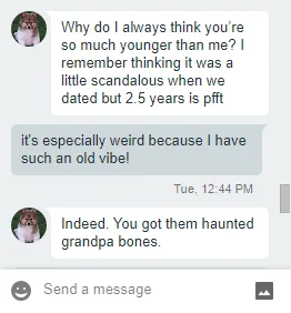 Screenshot of a Gchat conversation. Person 1: Why do I always think you’re so much younger than me? I remember thinking it was a little scandalous when we dated but 2.5 years is pfft / Person 2 (that's me!): it's especially weird because I have such an old vibe! / Person 1 again: Indeed. You got them haunted grandpa bones.