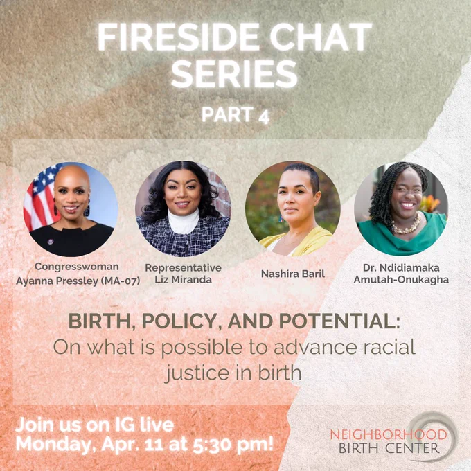 Text over multicolored background reads “Fireside chat series part 4- Birth, Policy, and Potential: On what is possible to advance racial justice in birth. Join us on IG live Monday, Apr. 11 at 5:30 pm!” Image also includes names and headshots of host Nashira Baril and guests Congresswoman Ayanna Pressley (MA-07), Representative Liz Miranda, and Dr. Ndidiamaka Amutah-Onukagha.