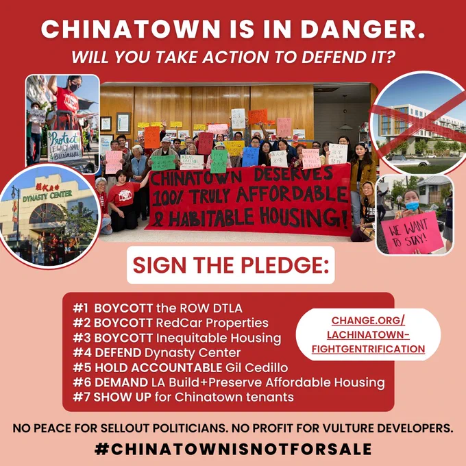 Chinatown tenants and organizers with list of 7 pledges underneath:
1) Boycott the ROW DTLA
2) Boycott RedCar's Properties
3) Boycott Inequitable Housing
4) Defend Dynasty Center
5) Hold Gil Cedillo Accountable
6) Demand LA Build Affordable Housing
7) Show Up for Chinatown tenants