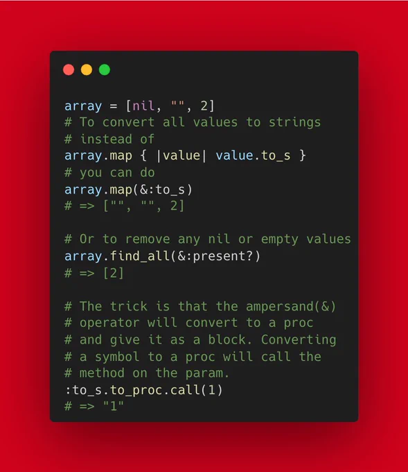 array = [nil, "", 2]
# To convert all values to strings
# instead of
array.map { |value| value.to_s }
# you can do
array.map(&:to_s)
# => ["", "", 2]

# Or to remove any nil or empty values
array.find_all(&:present?)
# => [2]

# The trick is that the ampersand(&)
# operator will convert to a proc
# and give it as a block. Converting
# a symbol to a proc will call the
# method on the param.
:to_s.to_proc.call(1)
# ...