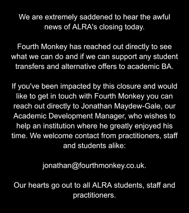 Image shows a black background with the following words in white: We are extremely saddened to hear the awful news of ALRA's closing today.

Fourth Monkey has reached out directly to see what we can do and if we can support any student transfers and alternative offers to academic BA.

If you've been impacted by this closure and would like to get in touch with Fourth Monkey you can reach out directly to Jonathan Maydew-Gale, our Academic Development Manager, who wishes to help an institution where he greatly enjoyed his time. We welcome contact from practitioners, staff and students alike:

jonathan@fourthmonkey.co.uk.

Our hearts go out to all ALRA students, staff and practitioners.
