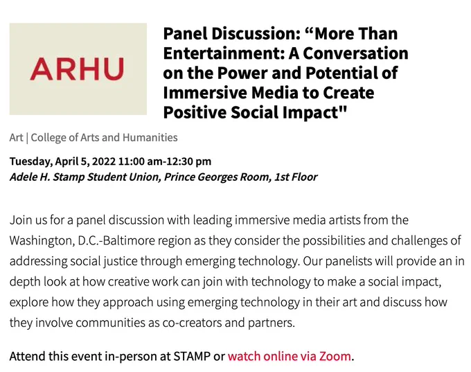 Panel Discussion: “More Than Entertainment: A Conversation on the Power and Potential of Immersive Media to Create Positive Social Impact" // Join us for a panel discussion with leading immersive media artists from the Washington, D.C.-Baltimore region as they consider the possibilities and challenges of addressing social justice through emerging technology. Our panelists will provide an in depth look at how creative work can join with technology to make a social impact, explore how they approach using emerging technology in their art and discuss how they involve communities as co-creators and partners."