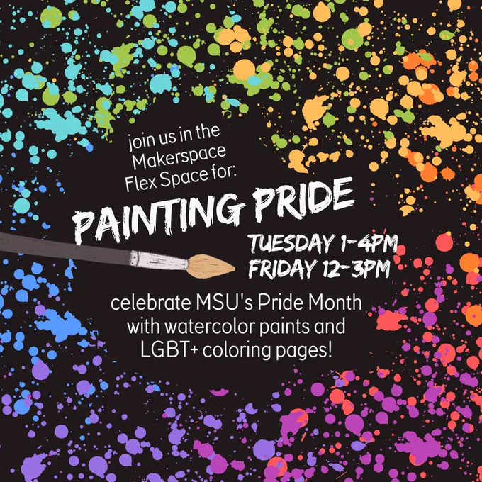 Black background with rainbow paint splatters that says "join us in the Makerspace Flex Space for: Painting Pride Tuesday 1-4PM Friday 12-3Pm - celebrate MSU's Pride Month with watercolor paints and LGBT  coloring pages!