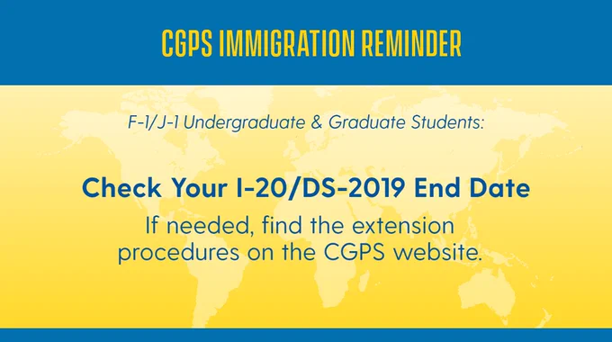 CGPS immigration reminder for F-1 & J-1 Undergraduate and Graduate Students: Check your I-20 or DS-2019 end date! If needed, find the extension procedures on the CGPS website.