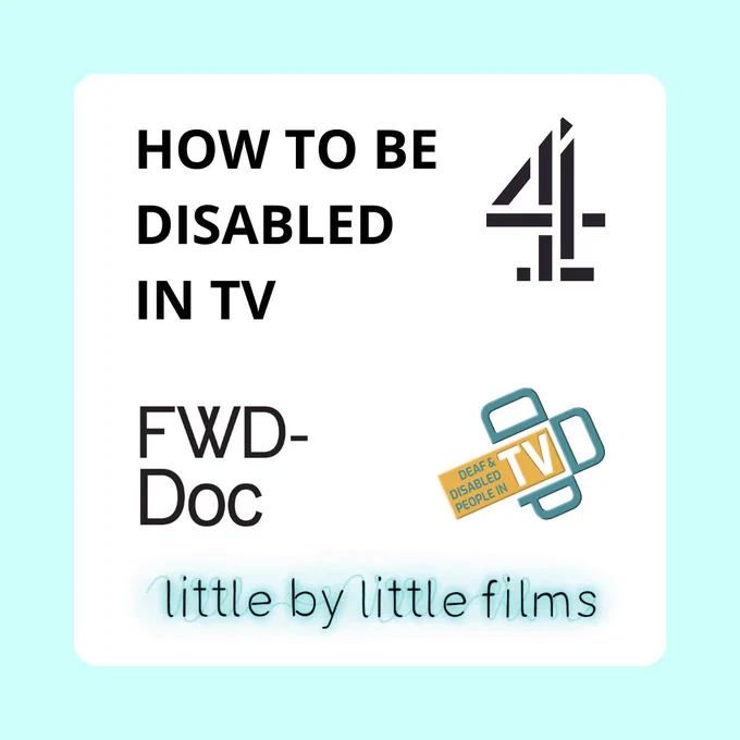 A pale blue and white square contains the text: “HOW TO BE DISABLED IN TV”. Next to the text is the logo for Channel 4. Underneath are the logos for FWD-Doc: Filmmakers with Disabilities, Deaf and Disabled People In TV and Little By Little Films. 