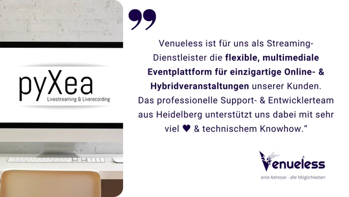 Testimonial: Links ein Computerbildschirm auf einem Schreibtisch, darauf ist das pyXea Logo zu sehen. Rechts steht das Zitat: "Venueless ist für uns als Streaming-Dienstleister die flexible, multimediale Eventplattform für einzigartige Online- & Hybridveranstaltungen unserer Kunden. Das professionelle Support- & Entwicklerteam aus Heidelberg unterstützt uns dabei mit sehr viel ♥️ & technischem Knowhow.“ Darunter ist das Venueless-Logo