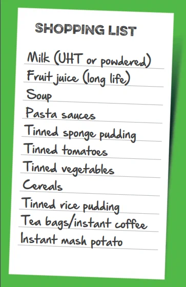 Shopping list. Milk (UHT or powdered), Fruit juice (long life), soup, pasta sauces, tinned sponge pudding, tinned tomatoes, tinned vegetables, cereals, tinned rice pudding, tea bags, instant coffee, instant mash potato