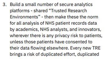 3. Build a small number of secure analytics platforms - shared “Trusted Research Environments” - then make these the norm for all analysis of NHS patient records data by academics, NHS analysts, and innovators,
wherever there is any privacy risk to patients, unless those patients have consented to their data flowing elsewhere. Every new TRE brings a risk of duplicated effort, duplicated...