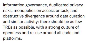 ...information governance, duplicated privacy risks, monopolies on access or task, and obstructive divergence around data curation and similar activity: there should be as few TREs as possible, with a strong culture of openness and re-use around all code and platforms.