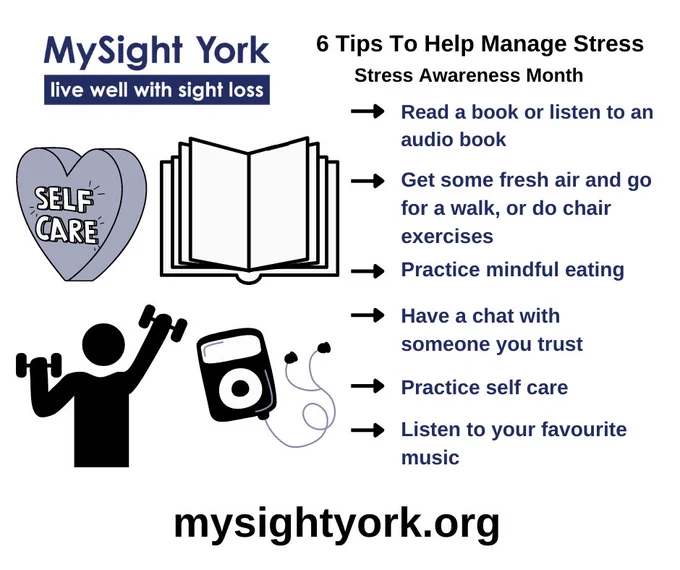The image has the text "MySight York live well with sight loss" and "6 tips to help manage stress. Stress awareness month." and it then lists the tips, "read a book or listen to an audio book. Get some fresh air and go for a walk, or do chair exercises. Practice mindful eating. Have a chat with someone you trust. Practice self care. Listen to your favourite music." To the left is a heart with the words "self care" inside, an open book, a person exercising and a music player device.