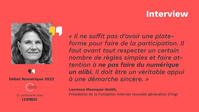 Vignette sur fond rouge, sur laquelle on peut lire une citation de Laurence Monnoyer-Smith, présidente de la Fondation internet nouvelle génération (Fing) : « Il ne suffit pas d’avoir une plateforme pour faire de la participation. Il faut avant tout respecter un certain nombre de règles simples et faire attention à ne pas faire du numérique un alibi. Il doit être un véritable appui à une démarche sincère. » Figurent également sur l’image la mention « Interview » , une photo de la présidente, et le logo du cycle de rencontres « Débat Numérique 2022 » organisé par Renaissance Numérique en partenariat avec L’Express.