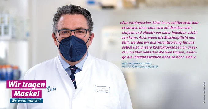 Prof. Dr. Stephan Ludwig, „Aus virologischer Sicht ist es mittlerweile klar erwiesen, dass man sich mit Masken sehr einfach und effektiv vor einer Infektion schützen kann. Auch wenn die Maskenpflicht nun fällt, werden wir aus Verantwortung für uns selbst und unsere Kontaktpersonen an unserem Institut weiterhin Masken tragen, solange die Infektionszahlen noch so hoch sind.“