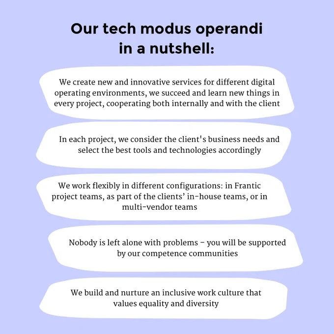 Our tech modus operandi in a nutshell:

We create new and innovative services for different digital operating environments, we succeed and learn new things in every project, cooperating both internally and with the client

In each project, we consider the client's business needs and select the best tools and technologies accordingly

We work flexibly in different configurations, whether in Frantic project teams, as part of the clients’ in-house team, or in the clients’ multi-vendor teams

Nobody is left alone with their problems – you will be supported by our tightly-knit competence communities

We build and nurture an inclusive work culture that values ​​equality and diversity