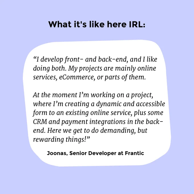 “I develop front- and back-end, and I like doing both. My projects are mainly online services, eCommerce, or parts of them. At the moment I’m working on a project, where I’m creating a dynamic and accessible form for an existing online service, plus some CRM and payment integrations in the back-end. Here we get to do demanding, but rewarding things!” -Joonas, Senior Developer at Frantic