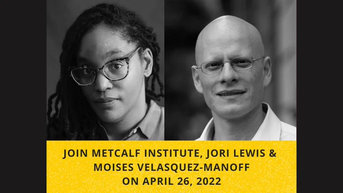 Graphic has two black and white photos. On left is a photo of a Black woman with long hair. Her head is slightly tilted as she looks directly into the camera. On right is a photo of a bald man who wears glasses and looks directly into the camera. A yellow banner along the bottom of the image contains the text, "Join Metcalf Institute, Jori Lewis & Moises Velasquez-Manoff on April 26, 2022."